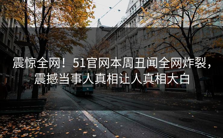震惊全网！51官网本周丑闻全网炸裂，震撼当事人真相让人真相大白