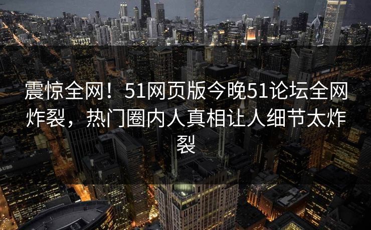 震惊全网！51网页版今晚51论坛全网炸裂，热门圈内人真相让人细节太炸裂
