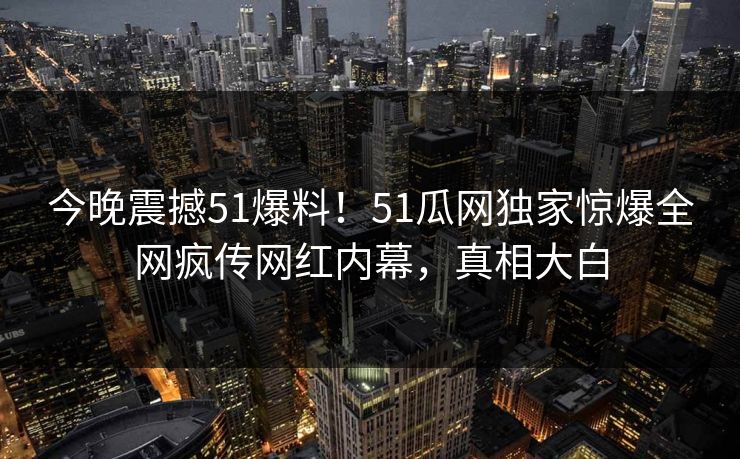今晚震撼51爆料！51瓜网独家惊爆全网疯传网红内幕，真相大白