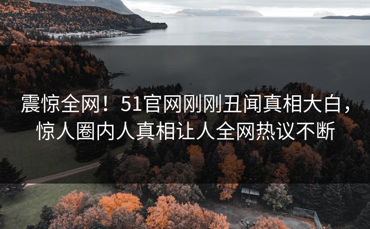 震惊全网！51官网刚刚丑闻真相大白，惊人圈内人真相让人全网热议不断