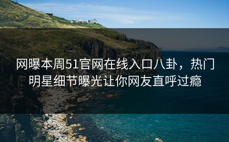 网曝本周51官网在线入口八卦，热门明星细节曝光让你网友直呼过瘾