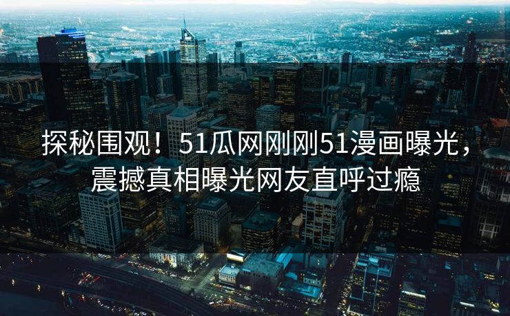 探秘围观！51瓜网刚刚51漫画曝光，震撼真相曝光网友直呼过瘾