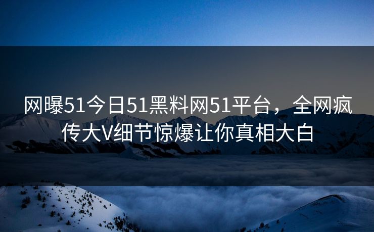 网曝51今日51黑料网51平台，全网疯传大V细节惊爆让你真相大白