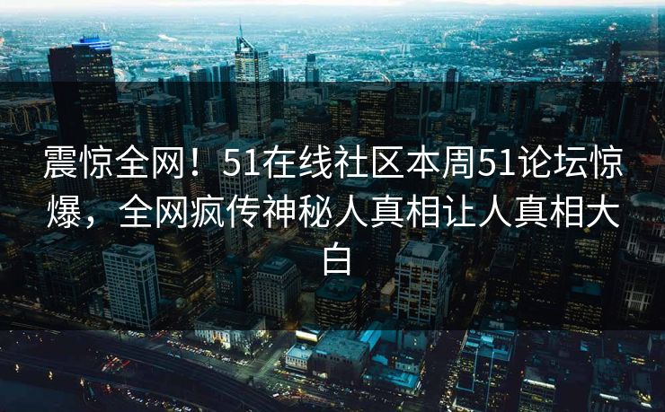 震惊全网！51在线社区本周51论坛惊爆，全网疯传神秘人真相让人真相大白