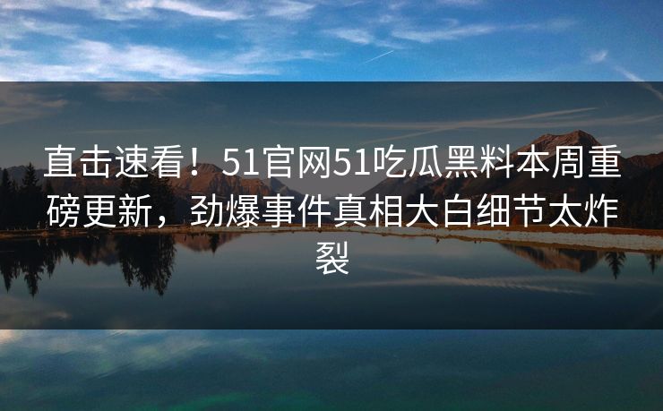 直击速看！51官网51吃瓜黑料本周重磅更新，劲爆事件真相大白细节太炸裂