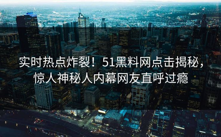 实时热点炸裂！51黑料网点击揭秘，惊人神秘人内幕网友直呼过瘾