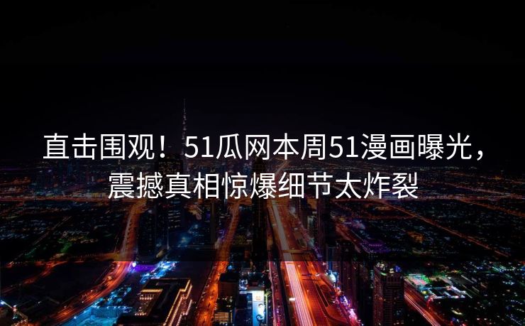 直击围观！51瓜网本周51漫画曝光，震撼真相惊爆细节太炸裂