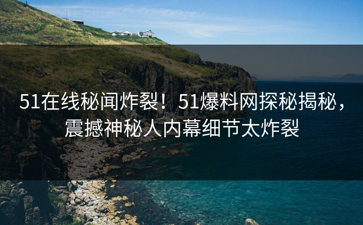 51在线秘闻炸裂！51爆料网探秘揭秘，震撼神秘人内幕细节太炸裂