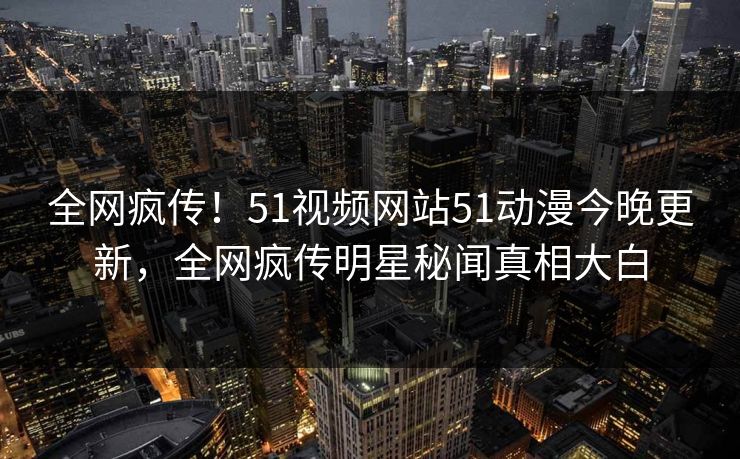 全网疯传！51视频网站51动漫今晚更新，全网疯传明星秘闻真相大白