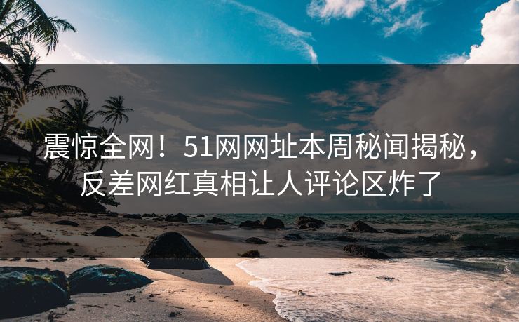 震惊全网！51网网址本周秘闻揭秘，反差网红真相让人评论区炸了