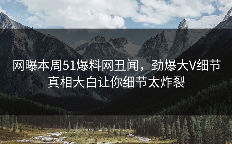 网曝本周51爆料网丑闻，劲爆大V细节真相大白让你细节太炸裂