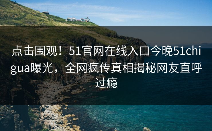 点击围观！51官网在线入口今晚51chigua曝光，全网疯传真相揭秘网友直呼过瘾