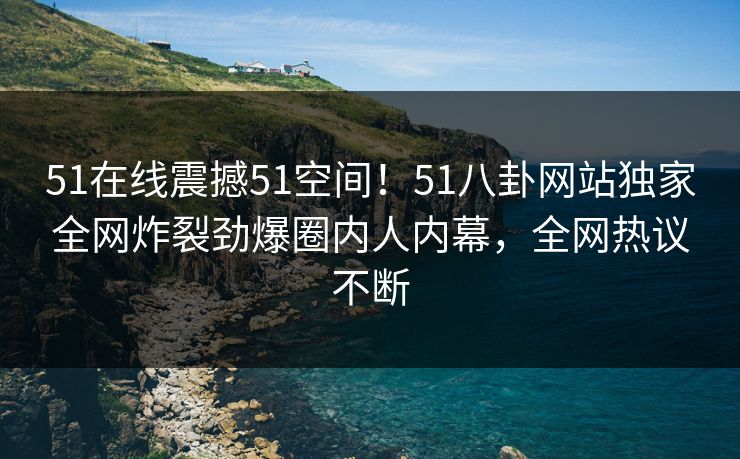 51在线震撼51空间！51八卦网站独家全网炸裂劲爆圈内人内幕，全网热议不断