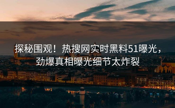 探秘围观！热搜网实时黑料51曝光，劲爆真相曝光细节太炸裂