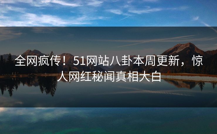 全网疯传！51网站八卦本周更新，惊人网红秘闻真相大白