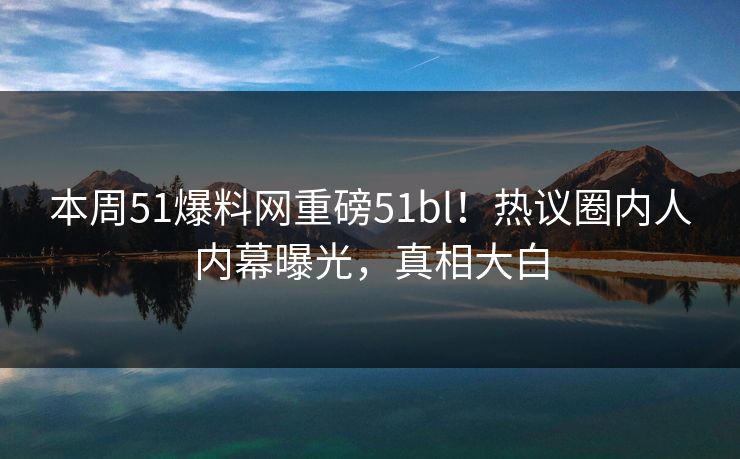 本周51爆料网重磅51bl！热议圈内人内幕曝光，真相大白