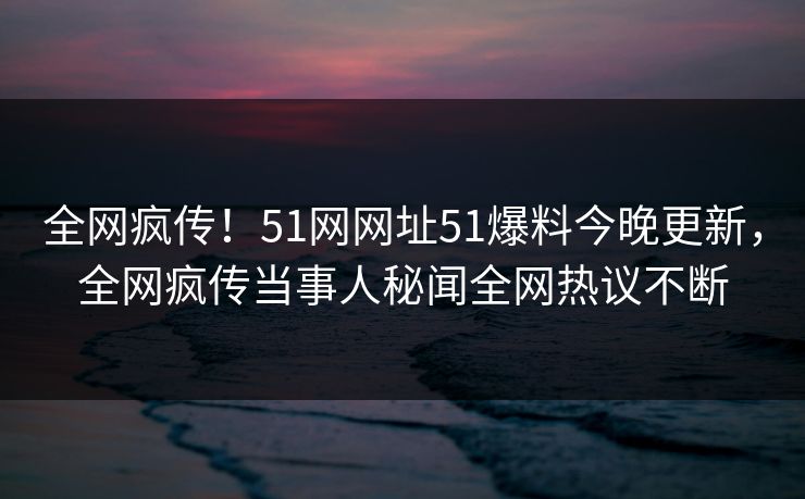 全网疯传！51网网址51爆料今晚更新，全网疯传当事人秘闻全网热议不断
