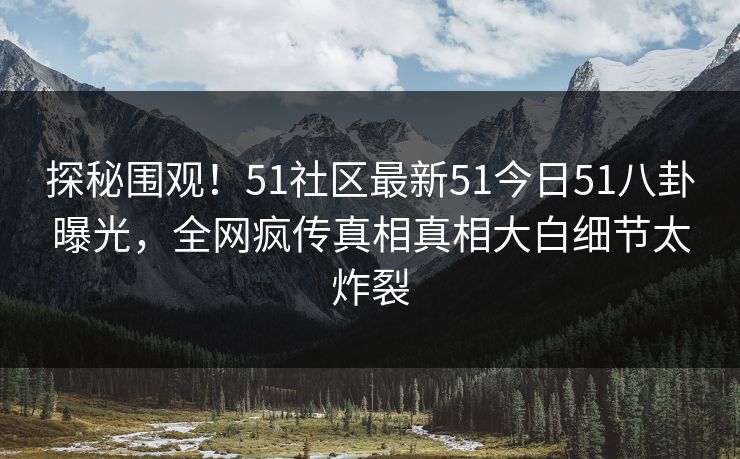 探秘围观！51社区最新51今日51八卦曝光，全网疯传真相真相大白细节太炸裂
