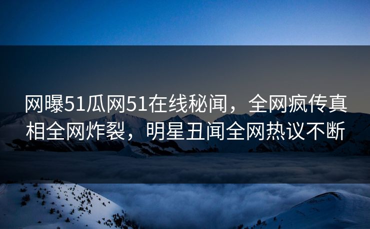 网曝51瓜网51在线秘闻，全网疯传真相全网炸裂，明星丑闻全网热议不断