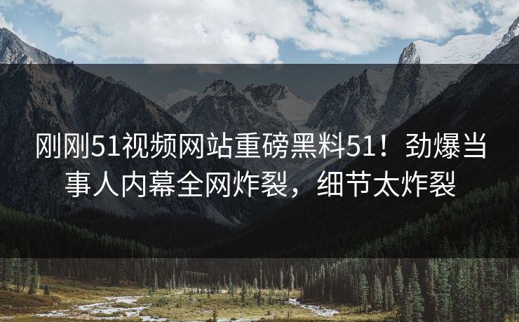 刚刚51视频网站重磅黑料51！劲爆当事人内幕全网炸裂，细节太炸裂