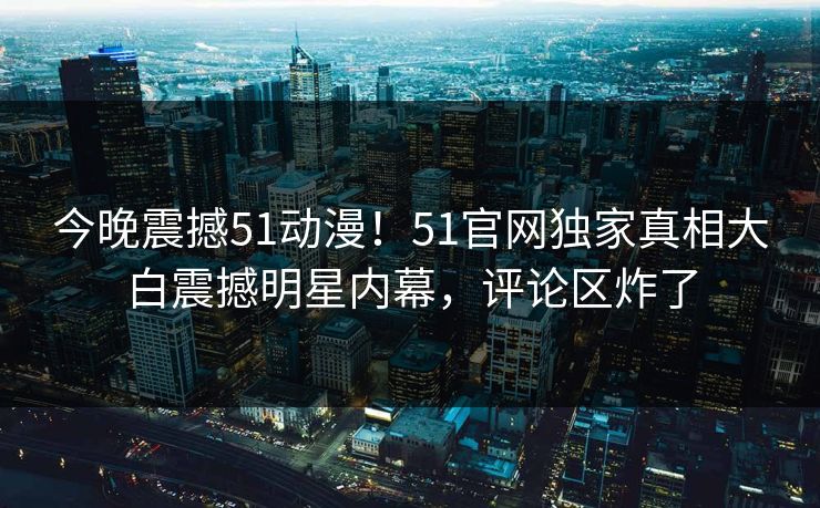 今晚震撼51动漫！51官网独家真相大白震撼明星内幕，评论区炸了