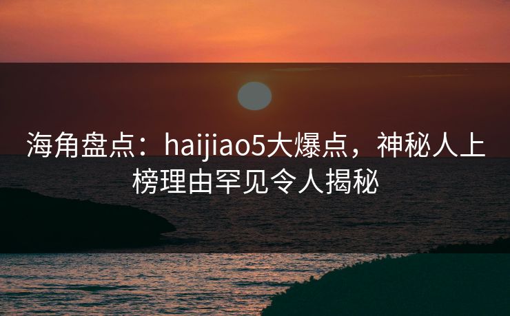 海角盘点：haijiao5大爆点，神秘人上榜理由罕见令人揭秘