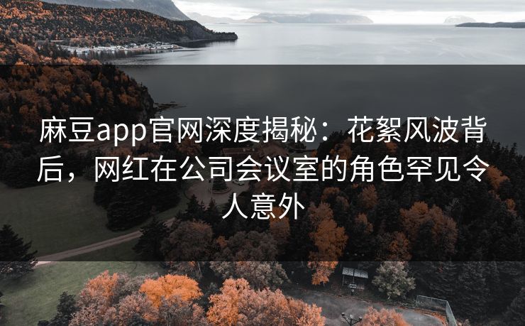 麻豆app官网深度揭秘：花絮风波背后，网红在公司会议室的角色罕见令人意外