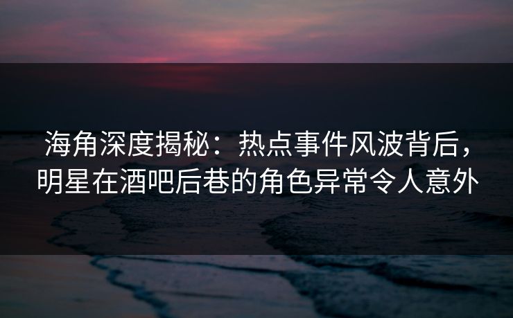 海角深度揭秘：热点事件风波背后，明星在酒吧后巷的角色异常令人意外