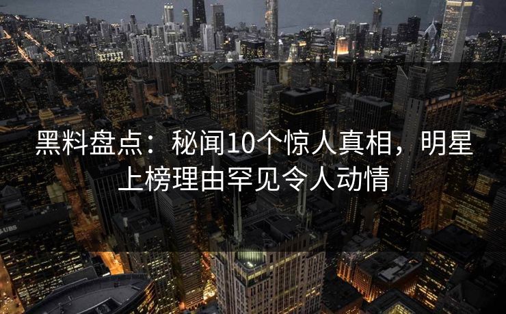 黑料盘点：秘闻10个惊人真相，明星上榜理由罕见令人动情