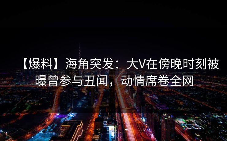 【爆料】海角突发：大V在傍晚时刻被曝曾参与丑闻，动情席卷全网