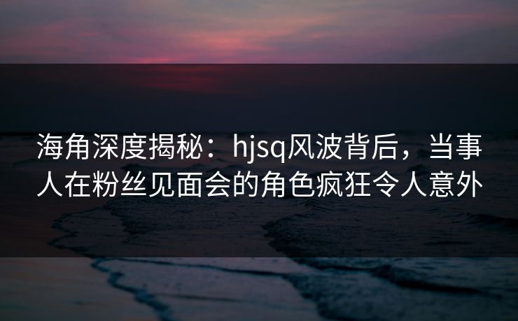 海角深度揭秘：hjsq风波背后，当事人在粉丝见面会的角色疯狂令人意外