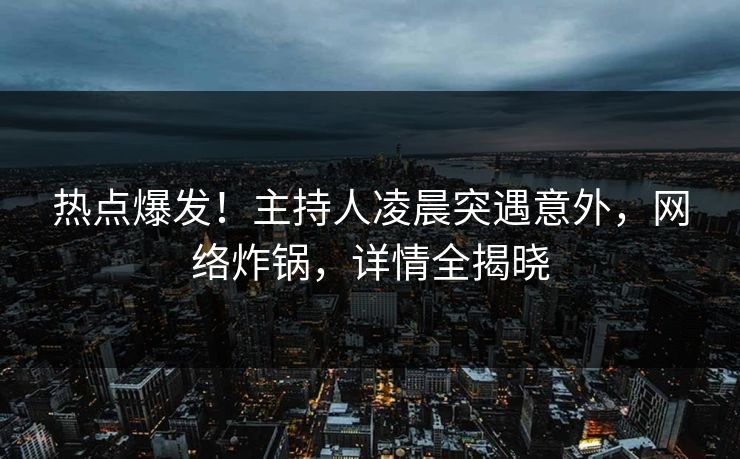 热点爆发！主持人凌晨突遇意外，网络炸锅，详情全揭晓