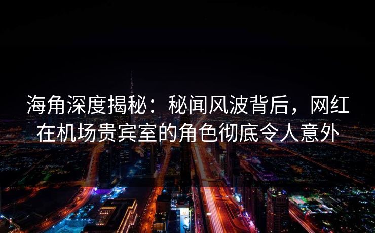 海角深度揭秘：秘闻风波背后，网红在机场贵宾室的角色彻底令人意外