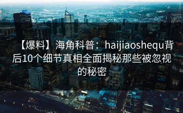 【爆料】海角科普：haijiaoshequ背后10个细节真相全面揭秘那些被忽视的秘密