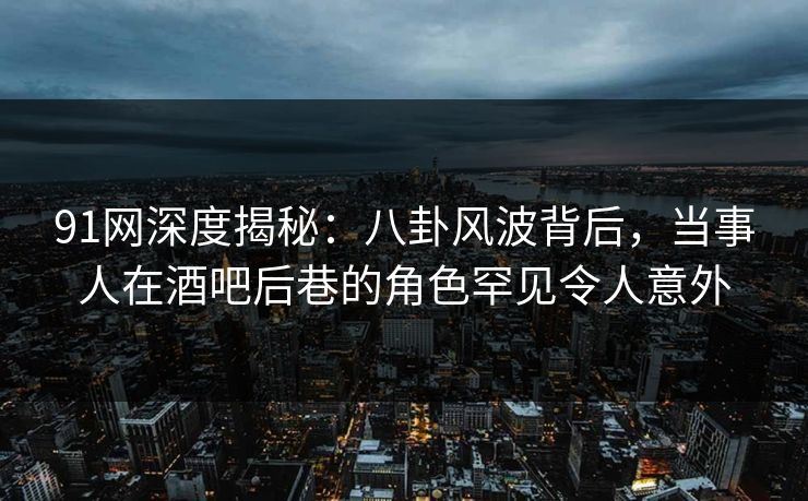 91网深度揭秘：八卦风波背后，当事人在酒吧后巷的角色罕见令人意外