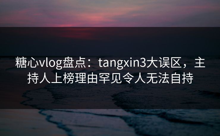 糖心vlog盘点：tangxin3大误区，主持人上榜理由罕见令人无法自持