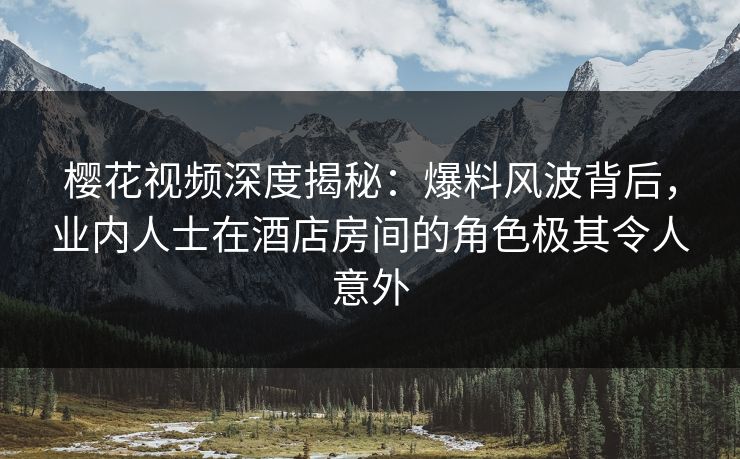 樱花视频深度揭秘：爆料风波背后，业内人士在酒店房间的角色极其令人意外