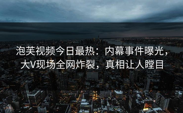 泡芙视频今日最热：内幕事件曝光，大V现场全网炸裂，真相让人瞠目