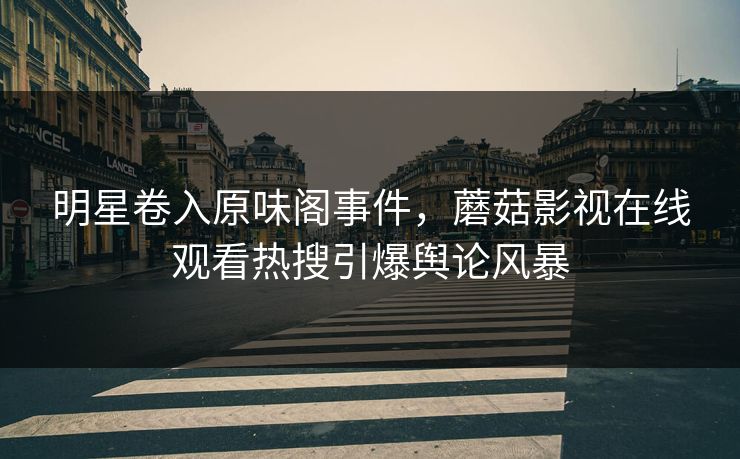 明星卷入原味阁事件，蘑菇影视在线观看热搜引爆舆论风暴
