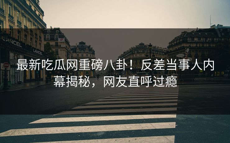 最新吃瓜网重磅八卦！反差当事人内幕揭秘，网友直呼过瘾