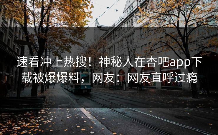 速看冲上热搜！神秘人在杏吧app下载被爆爆料，网友：网友直呼过瘾