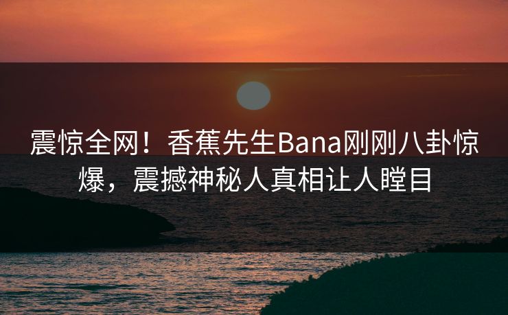 震惊全网！香蕉先生Bana刚刚八卦惊爆，震撼神秘人真相让人瞠目