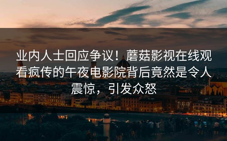 业内人士回应争议！蘑菇影视在线观看疯传的午夜电影院背后竟然是令人震惊，引发众怒