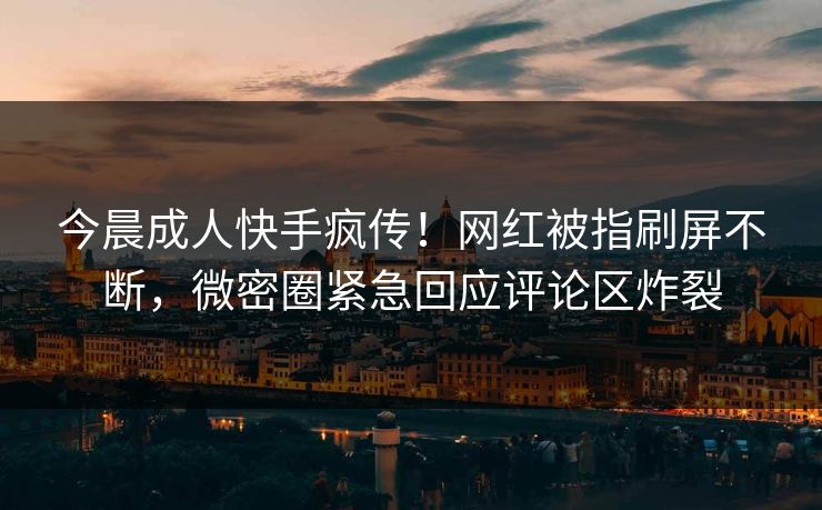 今晨成人快手疯传！网红被指刷屏不断，微密圈紧急回应评论区炸裂