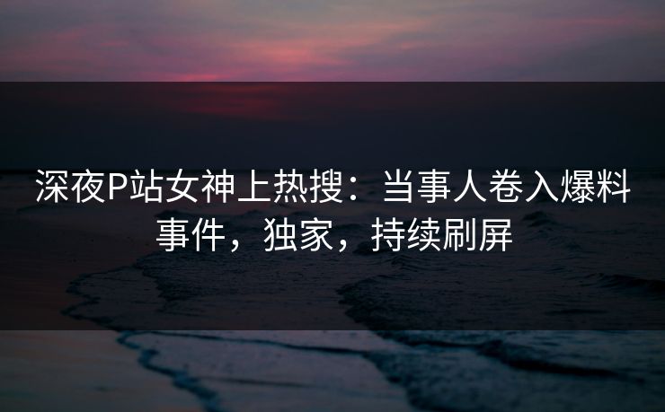 深夜P站女神上热搜：当事人卷入爆料事件，独家，持续刷屏