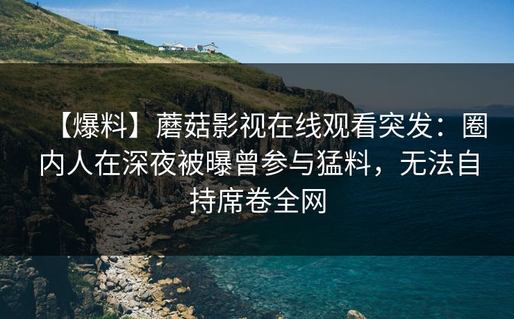 【爆料】蘑菇影视在线观看突发：圈内人在深夜被曝曾参与猛料，无法自持席卷全网