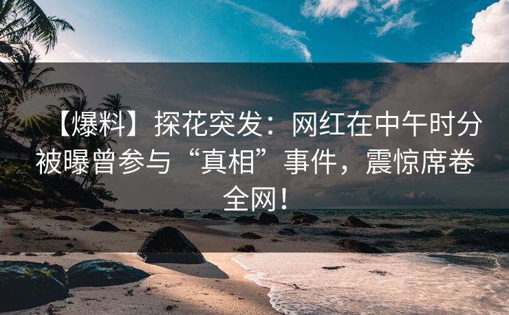 【爆料】探花突发：网红在中午时分被曝曾参与“真相”事件，震惊席卷全网！