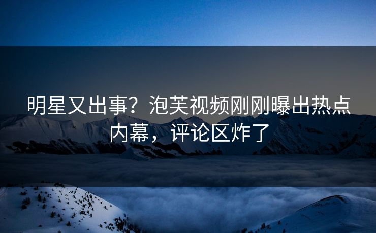 明星又出事？泡芙视频刚刚曝出热点内幕，评论区炸了