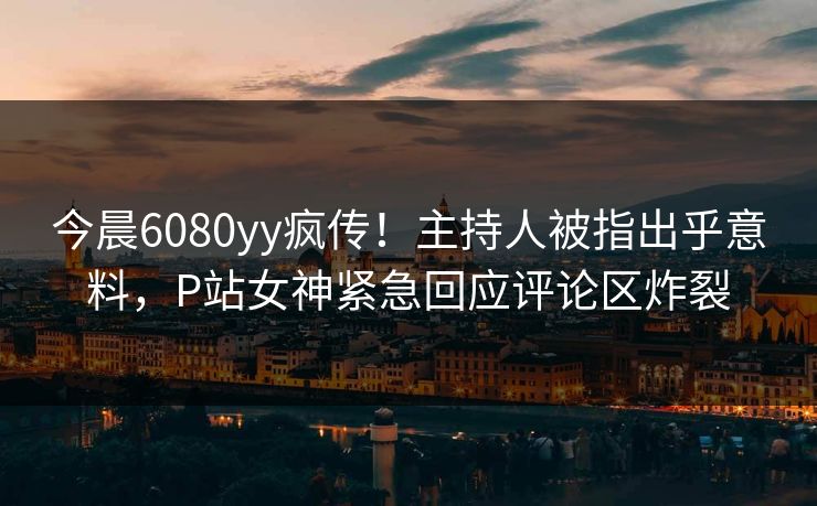 今晨6080yy疯传！主持人被指出乎意料，P站女神紧急回应评论区炸裂