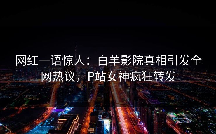 网红一语惊人:白羊影院真相引发全网热议,P站女神疯狂转发 网红一语惊人:白羊影院真相引发全网热议,P站女神疯狂转发